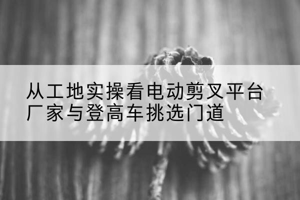 彰武电动剪叉升降平台厂家-从工地实操看电动剪叉平台厂家与登高车挑选门道