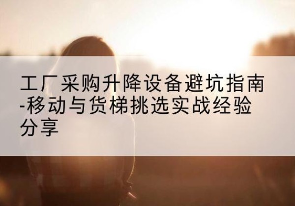 彰武移动式升降机怎么选-工厂采购升降设备避坑指南-移动与货梯挑选实战经验分享