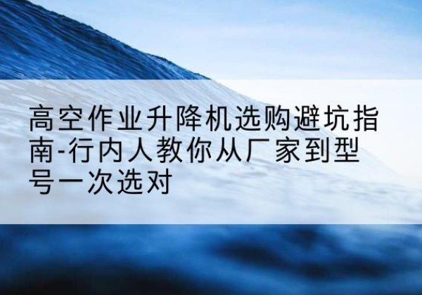 彰武升降平台厂家-高空作业升降机选购避坑指南-行内人教你从厂家到型号一次选对