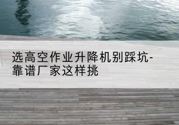 彰武剪叉式升降机厂家-选高空作业升降机别踩坑-靠谱厂家这样挑