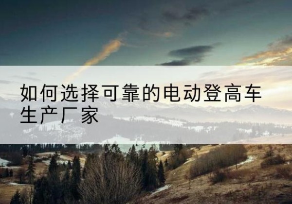 彰武电动登高车厂家-如何选择可靠的电动登高车生产厂家