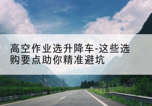 彰武升降车厂家-高空作业选升降车-这些选购要点助你*避坑