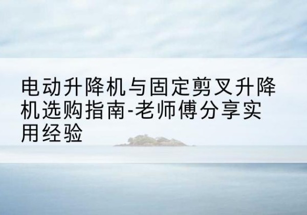彰武电动升降机怎么选-电动升降机与固定剪叉升降机选购指南-老师傅分享实用经验