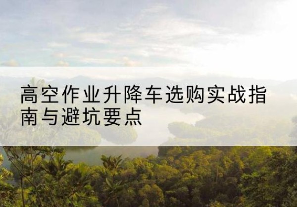 彰武升降车怎么选-高空作业升降车选购实战指南与避坑要点