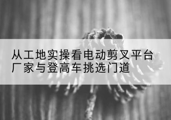 彰武电动剪叉升降平台厂家-从工地实操看电动剪叉平台厂家与登高车挑选门道