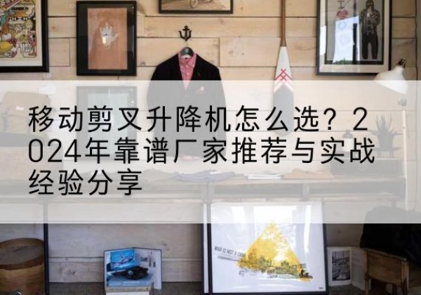 彰武升降平台厂家推荐-移动剪叉升降机怎么选？2024年靠谱厂家推荐与实战经验分享